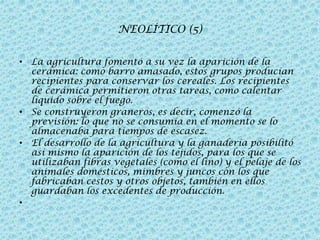 NEOLÍTICO (5)
• La agricultura fomentó a su vez la aparición de la
cerámica: como barro amasado, estos grupos producían
recipientes para conservar los cereales. Los recipientes
de cerámica permitieron otras tareas, como calentar
líquido sobre el fuego.
• Se construyeron graneros, es decir, comenzó la
previsión: lo que no se consumía en el momento se lo
almacenaba para tiempos de escasez.
• El desarrollo de la agricultura y la ganadería posibilitó
así mismo la aparición de los tejidos, para los que se
utilizaban fibras vegetales (como el lino) y el pelaje de los
animales domésticos, mimbres y juncos con los que
fabricaban cestos y otros objetos, también en ellos
guardaban los excedentes de producción.
•

 