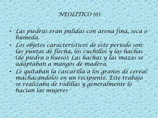 NEOLÍTICO (6)
• Las piedras eran pulidas con arena fina, seca o
húmeda.
• Los objetos característicos de este período son:
las puntas de flecha, los cuchillos y las hachas
(de piedra o hueso). Las hachas y las mazas se
adaptaban a mangos de madera.
• Le quitaban la cascarilla a los granos de cereal
machacándolos en un recipiente. Este trabajo
se realizaba de rodillas y generalmente lo
hacían las mujeres

 