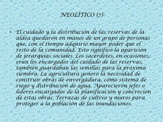 NEOLÍTICO (7)
• El cuidado y la distribución de las reservas de la
aldea quedaron en manos de un grupo de personas
que, con el tiempo adquirió mayor poder que el
resto de la comunidad. Esto significó la aparición
de jerarquías sociales. Los sacerdotes, en ocasiones,
eran los encargados del cuidado de las reservas,
también guardaban las semillas para la próxima
siembra. La agricultura generó la necesidad de
construir obras de envergadura, como sistema de
riego y distribución de agua. Aparecieron jefes o
líderes encargados de la planificación y concreción
de estas obras. Terrazas de cultivo y muros para
proteger a la población de las inundaciones.

 