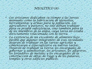 NEOLÍTICO (8)
• Los artesanos dedicaban su tiempo a las tareas
manuales como la fabricación de utensilios,
herramientas y armas para la población. Los
agricultores y pastores, no solo debían trabajar
para su propia subsistencia, sino también para la
de los miembros de la aldea, cuya tarea no estaba
directamente relacionada con la tierra.
• La existencia de un excedente de alimento hizo
posible que algunos integrantes de esas sociedades
dejaran de trabajar en las tareas agrícolas y
comenzaran a especializarse en nuevas tareas.
Dejaron de trabajar la tierra, los encargados de
gobernar y administrar, los artesanos, los alfareros,
los forjadores de metales y los encargados de la
construcción de obras de riego y de los palacios,
templos y otros edificios públicos.

 
