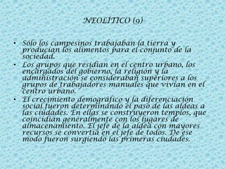 NEOLÍTICO (9)
• Sólo los campesinos trabajaban la tierra y
producían los alimentos para el conjunto de la
sociedad.
• Los grupos que residían en el centro urbano, los
encargados del gobierno, la religión y la
administración se consideraban superiores a los
grupos de trabajadores manuales que vivían en el
centro urbano.
• El crecimiento demográfico y la diferenciación
social fueron determinando el paso de las aldeas a
las ciudades. En ellas se construyeron templos, que
coincidían generalmente con los lugares de
almacenamiento. El jefe de la aldea con mayores
recursos se convertía en el jefe de todos. De ese
modo fueron surgiendo las primeras ciudades.

 