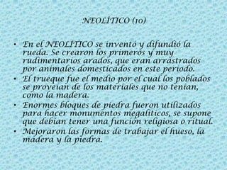 NEOLÍTICO (10)
• En el NEOLÍTICO se inventó y difundió la
rueda. Se crearon los primeros y muy
rudimentarios arados, que eran arrastrados
por animales domesticados en este período.
• El trueque fue el medio por el cual los poblados
se proveían de los materiales que no tenían,
como la madera.
• Enormes bloques de piedra fueron utilizados
para hacer monumentos megalíticos, se supone
que debían tener una función religiosa o ritual.
• Mejoraron las formas de trabajar el hueso, la
madera y la piedra.

 