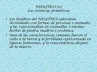 NEOLÍTICO (11)
Las creencias primitivas
• Los hombres del NEOLÍTICO adoraban
divinidades con formas de personas o animales
y las representaban en estatuillas o tótemes
hechos de piedra, madera o cerámica.
• Una de las características comunes fueron el
culto a la tierra y la fertilidad representada en
figuras femeninas, y la trascendencia después
de la muerte.

 