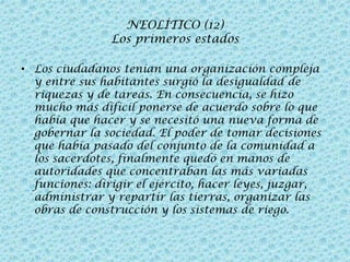 NEOLÍTICO (12)
Los primeros estados
• Los ciudadanos tenían una organización compleja
y entre sus habitantes surgió la desigualdad de
riquezas y de tareas. En consecuencia, se hizo
mucho más difícil ponerse de acuerdo sobre lo que
había que hacer y se necesitó una nueva forma de
gobernar la sociedad. El poder de tomar decisiones
que había pasado del conjunto de la comunidad a
los sacerdotes, finalmente quedó en manos de
autoridades que concentraban las más variadas
funciones: dirigir el ejército, hacer leyes, juzgar,
administrar y repartir las tierras, organizar las
obras de construcción y los sistemas de riego.

 
