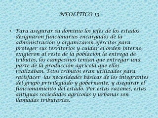 NEOLÍTICO 13
• Para asegurar su dominio los jefes de los estados
designaron funcionarios encargados de la
administración y organizaron ejércitos para
proteger sus territorios y cuidar el orden interno,
exigieron al resto de la población la entrega de
tributos, los campesinos tenían que entregar una
parte de la producción agrícola que ellos
realizaban. Estos tributos eran utilizados para
satisfacer las necesidades básicas de los integrantes
del grupo privilegiado y gobernante, y asegurar el
funcionamiento del estado. Por estas razones, estas
antiguas sociedades agrícolas y urbanas son
llamadas tributarias.

 