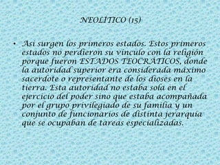 NEOLÍTICO (15)
• Así surgen los primeros estados. Estos primeros
estados no perdieron su vínculo con la religión
porque fueron ESTADOS TEOCRÁTICOS, donde
la autoridad superior era considerada máximo
sacerdote o representante de los dioses en la
tierra. Esta autoridad no estaba sola en el
ejercicio del poder sino que estaba acompañada
por el grupo privilegiado de su familia y un
conjunto de funcionarios de distinta jerarquía
que se ocupaban de tareas especializadas.

 