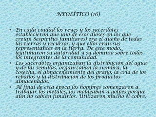 NEOLÍTICO (16)
• En cada ciudad los reyes y los sacerdotes
establecieron que uno de esos dioses en los que
creían 8espíritus familiares) era el dueño de todas
las tierras y recursos, y que ellos eran sus
representantes en la tierra. De este modo,
legitimaron su autoridad y su dominio sobre todos
los integrantes de la comunidad.
• Los sacerdotes organizaban la distribución del agua
y de las semillas, organizaban la siembra, la
cosecha, el almacenamiento del grano, la cría de los
rebaños y la distribución de los productos
almacenados.
• Al final de esta época los hombres comenzaron a
trabajar los metales, los moldeaban a golpes porque
aún no sabían fundirlos. Utilizaron mucho el cobre.

 