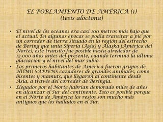 EL POBLAMIENTO DE AMÉRICA (1)
(tesis alóctona)
• El nivel de los océanos era casi 100 metros más bajo que
el actual. En algunas épocas se podía transitar a pié por
un corredor de tierra situado en la región del estrecho
de Bering que unía Siberia (Asia) y Alaska (América del
Norte), este tránsito fue posible hasta alrededor de
12.000 años antes del presente, cuando terminó la última
glaciación y el nivel del mar subió.
• Los primeros habitantes de América fueron grupos de
HOMO SAPIENS cazadores de grandes animales, como
bisontes y mamuts, que llegaron al continente desde
Asia, a través del corredor de Beringia.
• Llegados por el Norte habrían demorado miles de años
en alcanzar el Sur del continente. Esto es posible porque
en el Norte de América los restos son mucho más
antiguos que los hallados en el Sur.

 