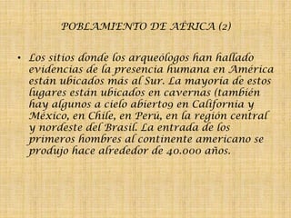 POBLAMIENTO DE AÉRICA (2)
• Los sitios donde los arqueólogos han hallado
evidencias de la presencia humana en América
están ubicados más al Sur. La mayoría de estos
lugares están ubicados en cavernas (también
hay algunos a cielo abierto9 en California y
México, en Chile, en Perú, en la región central
y nordeste del Brasil. La entrada de los
primeros hombres al continente americano se
produjo hace alrededor de 40.000 años.

 
