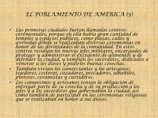 EL POBLAMIENTO DE AMÉRICA (5)
• Las primeras ciudades fueron llamadas centros
ceremoniales, porque en ella había gran cantidad de
templos y espacios públicos, como plazas, calles y
avenidas donde se realizaban diversas ceremonias en
honor de las divinidades de la comunidad. En estos
centros residían los nuevos jefes militares, encargados de
proteger y administrar el excedente de alimentos y de
defender la ciudad, y también los sacerdotes, dedicados a
venerar a los dioses y pedirles buenas cosechas.
• También vivían los comerciantes y los artesanos:
tejedores, cesteros, cazadores, pescadores, albañiles,
pintores, ceramistas y curtidores.
• Los campesinos y artesanos tenían la obligación de
entregar parte de su cosecha y de su producción a los
jefes y a los sacerdotes que gobernaban la ciudad, así
como también de participar en las ceremonias religiosas
que se realizaban en honor a sus dioses.

 