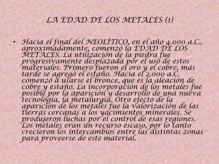 LA EDAD DE LOS METALES (1)
• Hacia el final del NEOLÍTICO, en el año 4.000 a.C.,
aproximadamente, comenzó la EDAD DE LOS
METALES. La utilización de la piedra fue
progresivamente desplazada por el uso de estos
materiales. Primero fueron el oro y el cobre, más
tarde se agregó el estaño. Hacia el 2.000 a.C.
comenzó a usarse el bronce, que es la aleación de
cobre y estaño. La incorporación de los metales fue
posible por la aparición y desarrollo de una nueva
tecnología, la metalurgia. Otro efecto de la
aparición de los metales fue la valorización de las
tierras cercanas a los yacimientos minerales. Se
produjeron luchas por el control de esas regiones.
Los metales eran un recurso escaso, por lo tanto
crecieron los intercambios entre las distintas zonas
para proveerse de este material.

 