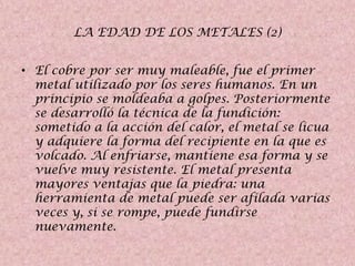 LA EDAD DE LOS METALES (2)
• El cobre por ser muy maleable, fue el primer
metal utilizado por los seres humanos. En un
principio se moldeaba a golpes. Posteriormente
se desarrolló la técnica de la fundición:
sometido a la acción del calor, el metal se licua
y adquiere la forma del recipiente en la que es
volcado. Al enfriarse, mantiene esa forma y se
vuelve muy resistente. El metal presenta
mayores ventajas que la piedra: una
herramienta de metal puede ser afilada varias
veces y, si se rompe, puede fundirse
nuevamente.

 