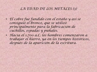 LA EDAD DE LOS METALES (3)
• El cobre fue fundido con el estaño y así se
consiguió el bronce, que se utilizó
principalmente para la fabricación de
cuchillos, espadas y puñales.
• Hacia el 1.700 a.C. los hombres comenzaron a
trabajar el hierro, ya en los tiempos históricos,
después de la aparición de la escritura.

 