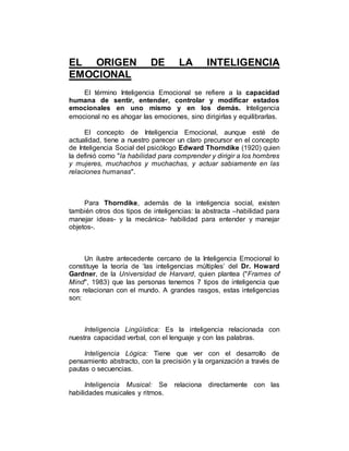 EL ORIGEN DE LA INTELIGENCIA 
EMOCIONAL 
El término Inteligencia Emocional se refiere a la capacidad 
humana de sentir, entender, controlar y modificar estados 
emocionales en uno mismo y en los demás. Inteligencia 
emocional no es ahogar las emociones, sino dirigirlas y equilibrarlas. 
El concepto de Inteligencia Emocional, aunque esté de 
actualidad, tiene a nuestro parecer un claro precursor en el concepto 
de Inteligencia Social del psicólogo Edward Thorndike (1920) quien 
la definió como "la habilidad para comprender y dirigir a los hombres 
y mujeres, muchachos y muchachas, y actuar sabiamente en las 
relaciones humanas". 
Para Thorndike, además de la inteligencia social, existen 
también otros dos tipos de inteligencias: la abstracta –habilidad para 
manejar ideas- y la mecánica- habilidad para entender y manejar 
objetos-. 
Un ilustre antecedente cercano de la Inteligencia Emocional lo 
constituye la teoría de ‘las inteligencias múltiples’ del Dr. Howard 
Gardner, de la Universidad de Harvard, quien plantea ("Frames of 
Mind", 1983) que las personas tenemos 7 tipos de inteligencia que 
nos relacionan con el mundo. A grandes rasgos, estas inteligencias 
son: 
Inteligencia Lingüística: Es la inteligencia relacionada con 
nuestra capacidad verbal, con el lenguaje y con las palabras. 
Inteligencia Lógica: Tiene que ver con el desarrollo de 
pensamiento abstracto, con la precisión y la organización a través de 
pautas o secuencias. 
Inteligencia Musical: Se relaciona directamente con las 
habilidades musicales y ritmos. 
 