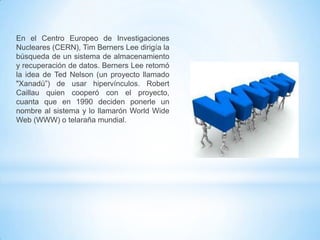 En el Centro Europeo de Investigaciones
Nucleares (CERN), Tim Berners Lee dirigía la
búsqueda de un sistema de almacenamiento
y recuperación de datos. Berners Lee retomó
la idea de Ted Nelson (un proyecto llamado
"Xanadú”) de usar hipervínculos. Robert
Caillau quien cooperó con el proyecto,
cuanta que en 1990 deciden ponerle un
nombre al sistema y lo llamarón World Wide
Web (WWW) o telaraña mundial.

 