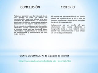 Podemos concluir que la internet desde
sus inicios ha sido un medio de
comunicación ideal que ofrece una gran
cantidad de posibilidades y facilidades
que le dan al usuario una gran variedad de
opciones que los medios tradicionales no.
En un mundo invadido por la información,
Internet ha venido a dar mayor proyección
y facilidad para que las personas estén
informadas, y puedan tener la oportunidad
de desarrollarse y comunicarse de una
mejor manera.

El Internet se ha convertido en un nuevo
medio de comunicación y día a día ha
tomado una fuerza e importancia en todas
las áreas de nuestras vida.

Actualmente es un medio al que
diariamente nos vamos adaptando e
integrando tanto a nivel laboral como
social y de entretenimiento ya que ofrece
un sin fin de posibilidades.

http://www.cad.com.mx/historia_del_internet.htm

 