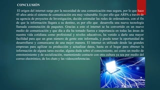 CONCLUSIÓN
El origen del internet surge por la necesidad de una comunicación mas segura, por lo que hace
45 años atrás el sistema de comunicación era muy vulnerable. Es por ello que ARPA a través de
su agencia de proyectos de Investigación, decide estimular las redes de ordenadores, con el fin
de que la información llegara a su destino, es por ello que desarrolla una nueva tecnología
llamada conmutación de paquetes. Gracias a esto el internet se ha convertido en un nuevo
medio de comunicación y que día a día ha tomado fuerza e importancia en todas las áreas de
nuestra vida cotidiana como profesional y niveles educativos, ha venido a darle una mayor
facilidad para que un gran número de gente este informada, y pueda tener la oportunidad de
desarrollarse y comunicarse de una mejor manera. El internet es utilizado desde las grandes
empresas para agilizar su producción y actualizar datos, hasta en el hogar para obtener la
información de alguna tarea escolar, alguna duda sobre el conocimiento, así como un medio de
entretenimiento y de socialización, manteniendo contacto con otra cultura ya sea por medio del
correo electrónico, de los chats y las videoconferencias.
 