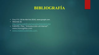 BIBLIOGRAFÍA
• Cruz, P. S. (18 de Abril de 2014). www.google.com.
• Obtenido de
http://www.nodo50.org/manuales/internet/1.htm
• FUENTES, Pilar, “Introducción al Internet”,
www.monogrfias.com
• www.maestrosdelweb.com.
 