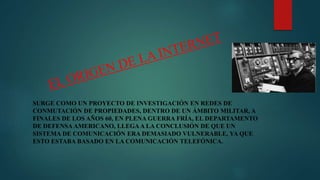 SURGE COMO UN PROYECTO DE INVESTIGACIÓN EN REDES DE
CONMUTACIÓN DE PROPIEDADES, DENTRO DE UN ÁMBITO MILITAR, A
FINALES DE LOS AÑOS 60, EN PLENA GUERRA FRÍA, EL DEPARTAMENTO
DE DEFENSA AMERICANO, LLEGAA LA CONCLUSIÓN DE QUE UN
SISTEMA DE COMUNICACIÓN ERA DEMASIADO VULNERABLE, YA QUE
ESTO ESTABA BASADO EN LA COMUNICACIÓN TELEFÓNICA.
 