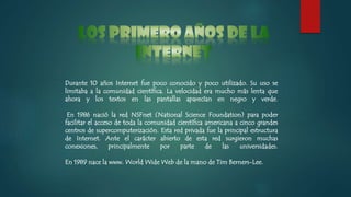 Durante 10 años Internet fue poco conocido y poco utilizado. Su uso se
limitaba a la comunidad científica. La velocidad era mucho más lenta que
ahora y los textos en las pantallas aparecían en negro y verde.
En 1986 nació la red NSFnet (National Science Foundation) para poder
facilitar el acceso de toda la comunidad científica americana a cinco grandes
centros de supercomputerización. Esta red privada fue la principal estructura
de Internet. Ante el carácter abierto de esta red surgieron muchas
conexiones, principalmente por parte de las universidades.
En 1989 nace la www. World Wide Web de la mano de Tim Berners-Lee.
 