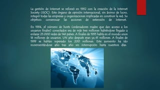 La gestión de Internet se reforzó en 1992 con la creación de la Internet
Society (ISOC). Este órgano de opinión internacional, sin ánimo de lucro,
integró todas las empresas y organizaciones implicadas en construir la red. Su
objetivo: consensuar las acciones de extensión de Internet.
En 1994, el número de hosts (ordenadores madre que dan acceso a los
usuarios finales) conectados era de más tres millones habiéndose llegado a
enlazar 25.000 redes de 146 países. A finales de 1995 había en el mundo unos
16 millones de usuarios. UN año después eran ya 61 millones. A finales de
1999 se habían superado los 200 millones. Este aumento ha ido
incrementándose año tras año sin interrupción hasta nuestros días.
 