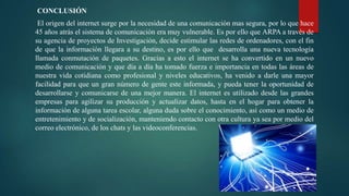 CONCLUSIÓN
El origen del internet surge por la necesidad de una comunicación mas segura, por lo que hace
45 años atrás el sistema de comunicación era muy vulnerable. Es por ello que ARPA a través de
su agencia de proyectos de Investigación, decide estimular las redes de ordenadores, con el fin
de que la información llegara a su destino, es por ello que desarrolla una nueva tecnología
llamada conmutación de paquetes. Gracias a esto el internet se ha convertido en un nuevo
medio de comunicación y que día a día ha tomado fuerza e importancia en todas las áreas de
nuestra vida cotidiana como profesional y niveles educativos, ha venido a darle una mayor
facilidad para que un gran número de gente este informada, y pueda tener la oportunidad de
desarrollarse y comunicarse de una mejor manera. El internet es utilizado desde las grandes
empresas para agilizar su producción y actualizar datos, hasta en el hogar para obtener la
información de alguna tarea escolar, alguna duda sobre el conocimiento, así como un medio de
entretenimiento y de socialización, manteniendo contacto con otra cultura ya sea por medio del
correo electrónico, de los chats y las videoconferencias.
 