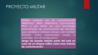 Estaba basado en la comunicación
telefónica (Red Telefónica Conmutada,
RTC), y por tanto, en una tecnología
denominada de conmutación de circuitos,
que establece enlaces únicos y en número
limitado entre importantes nodos o
centrales, con el consiguiente
riesgo de quedar aislado parte del país en
caso de un ataque militar sobre esas arterias
de comunicación.
PROYECTO MILITAR
 