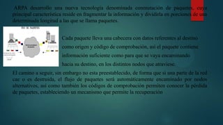 ARPA desarrollo una nueva tecnología denominada conmutación de paquetes, cuya
principal característica reside en fragmentar la información y dividirla en porciones de una
determinada longitud a las que se llama paquetes.
Cada paquete lleva una cabecera con datos referentes al destino
como origen y código de comprobación, así el paquete contiene
información suficiente como para que se vaya encaminando
hacia su destino, en los distintos nodos que atraviese.
El camino a seguir, sin embargo no esta preestablecido, de forma que si una parte de la red
cae o es destruida, el flujo de paquetes será automáticamente encaminado por nodos
alternativos, así como también los códigos de comprobación permiten conocer la pérdida
de paquetes, estableciendo un mecanismo que permite la recuperación
 