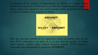 A principios de los ochenta el Departamento de Defensa de Estados Unidos
decidió usar el protocolo TCP/IP para la red ARPAnet, desdoblándola en Arpanet y
Milnet, siendo esta segunda de uso exclusivamente militar. Igualmente en Europa
se creó la red Minet, como extensión de Milnet.
Dado que una gran cantidad de las organismos tenían sus propias redes de área
local (RAL) conectadas a los nodos de la red por miles de equipos, el nombre
sufrió algunos cambios como: Federal Research Internet, TCP/IP Internet y
finalmente como actualmente lo conocemos INTERNET.
 