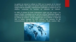 La gestión de Internet se reforzó en 1992 con la creación de la Internet
Society (ISOC). Este órgano de opinión internacional, sin ánimo de lucro,
integró todas las empresas y organizaciones implicadas en construir la red. Su
objetivo: consensuar las acciones de extensión de Internet.
En 1994, el número de hosts (ordenadores madre que dan acceso a los
usuarios finales) conectados era de más tres millones habiéndose llegado a
enlazar 25.000 redes de 146 países. A finales de 1995 había en el mundo unos
16 millones de usuarios. UN año después eran ya 61 millones. A finales de
1999 se habían superado los 200 millones. Este aumento ha ido
incrementándose año tras año sin interrupción hasta nuestros días.
 
