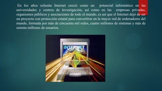 En los años ochenta Internet creció como un potencial informático en las
universidades y centros de investigación, así como en las empresas privadas,
organismos públicos y asociaciones de todo el mundo, es así que el Internet dejó de ser
un proyecto con protección estatal para convertirse en la mayor red de ordenadores del
mundo, formada por más de cincuenta mil redes, cuatro millones de sistemas y más de
setenta millones de usuarios.
 