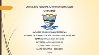 UNIVERSIDAD REGIONAL AUTONOMA DE LOS ANDES 
“UNIANDES” 
FACULTAD DE DIRECCIÓN DE EMPRESAS 
CARRERA DE ADMINISTRACIÓN DE EMPRESAS Y NEGOCIOS 
TEMA: EL ORIGEN DE LA INTERNET 
AUTOR(A): ANDREA RODRÍGUEZ 
TUTOR: OMAR SAMANIEGO 
SANTO DOMINGO – ECUADOR 
2014 
 