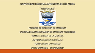 UNIVERSIDAD REGIONAL AUTONOMA DE LOS ANDES 
“UNIANDES” 
FACULTAD DE DIRECCIÓN DE EMPRESAS 
CARRERA DE ADMINISTRACIÓN DE EMPRESAS Y NEGOCIOS 
TEMA: EL ORIGEN DE LA MONEDA 
AUTOR(A): ANDREA RODRÍGUEZ 
TUTOR: OMAR SAMANIEGO 
SANTO DOMINGO – ECUADOR2014 
 