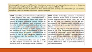 ¿Donde surgió la primera moneda? Según los historiadores, su nacimiento tuvo lugar casi al mismo tiempo en dos puntos 
distantes de la tierra: China y Lydia (Grecia) aproximadamente hace unos 700 años A.C. 
En un principio tales monedas muestran a las claras la transición entre el trueque o el intercambió y el uso moderno, 
teniendo en cuenta las caprichosas o curiosas formas que adoptan. 
CHINA: Los cuchillos, eran elementos muy codiciados por 
su doble propósito como arma y como herramienta o 
utensilio. Por ese motivo eran usados como objetos de 
trueque. Se comenzó entonces a construir cuchillos de 
dimensiones más reducidas para emplearlos como 
elementos simbólicos para comercializar. Estas primeras 
monedas en forma de cuchillo eran de cobre o de una 
aleación de bronce. También se empleo reproducciones 
más pequeñas de palas y telas que tenían la forma de 
camisas pues tenían las mismas características de los 
cuchillos, y eran de fácil intercambio. Existieron dos 
denominaciones: para los cuchillos, TAO ; para las 
camisas PU. 
En cuanto a los hallazgos estudioso creen que los TAOS, 
son más antiguos y superan los 700 años A.C. de 
existencias; otros no le atribuyen más de 300 años A.C. 
LYDIA: A orillas del mar Egeo, constituía un importante 
centro comercial, de allí partían las caravanas hacia el 
oriente. Lydia tenía recursos de oro y plata, por lo que 
era un país muy rico, alrededor del año 800 A.C., 
comenzaron a usar trozos de metales preciosos, con un 
peso determinado y a estampar con ellos símbolos 
oficiales. 
Las monedas mas antiguas del mundo occidental fueron 
trozos de ELECTRON (amalgama natural de oro y plata) 
con forma de habichuela o poroto. Pero las primeras 
monedas encontradas de oro puro , fueron acuñadas en 
los tiempos del Rey CRESO (560-546 A.C.). Tenían la 
cabeza de un león y la de un toro, símbolos del poder 
real. SE hacían colocando un trozo de metal caliente de 
un peso determinado sobre un yunque con un troquel 
del diseño del anverso. 
 