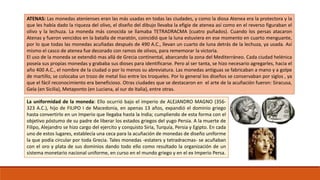 ATENAS: Las monedas atenienses eran las más usadas en todas las ciudades, y como la diosa Atenea era la protectora y la 
que les había dado la riqueza del olivo, el diseño del dibujo llevaba la efigie de atenea así como en el reverso figuraban el 
olivo y la lechuza. La moneda más conocida se llamaba TETRADRACMA (cuatro puñados). Cuando los persas atacaron 
Atenas y fueron vencidos en la batalla de maratón, coincidió que la luna estuviera en ese momento en cuarto menguante, 
por lo que todas las monedas acuñadas después de 490 A.C., llevan un cuarto de luna detrás de la lechuza, ya usada. Así 
mismo el casco de atenea fue decorado con ramos de olivos, para rememorar la victoria. 
El uso de la moneda se extendió mas allá de Grecia continental, abarcando la zona del Mediterráneo. Cada ciudad helénica 
poseía sus propias monedas y grababa sus dioses para identificarse. Pero al ser tanta, se hizo necesario agregarles, hacia el 
año 400 A.C., el nombre de la ciudad o por lo menos su abreviatura. Las monedas antiguas se fabricaban a mano y a golpe 
de martillo, se colocaba un trozo de metal liso entre los troqueles. Por lo general los diseños se conservaban por siglos , ya 
que el fácil reconocimiento era beneficioso. Otras ciudades que se destacaron en el arte de la acuñación fueron: Siracusa, 
Gela (en Sicilia), Metaponto (en Luciana, al sur de Italia), entre otras. 
La uniformidad de la moneda: Ello ocurrió bajo el imperio de ALEJANDRO MAGNO (356- 
323 A.C.), hijo de FILIPO I de Macedonia, en apenas 13 años, expandió el dominio griego 
hasta convertirlo en un Imperio que llegaba hasta la India; cumpliendo de esta forma con el 
objetivo póstumo de su padre de liberar los estados griegos del yugo Persia. A la muerte de 
Filipo, Alejandro se hizo cargo del ejercito y conquisto Siria, Turquía, Persia y Egipto. En cada 
uno de estos lugares, establecía una ceca para la acuñación de monedas de diseño uniforme 
la que podía circular por toda Grecia. Tales monedas -estaters y tetradracmas- se acuñaban 
con el oro y plata de sus dominios dando todo ello como resultado la organización de un 
sistema monetario nacional uniforme, en curso en el mundo griego y en el ex Imperio Persa. 
 