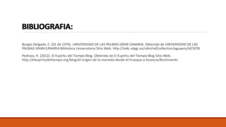 BIBLIOGRAFIA: 
Burgos Delgado, C. (01 de 1976). UNIVERSIDAD DE LAS PALMAS GRAN CANARIA. Obtenido de UNIVERSIDAD DE LAS 
PALMAS GRAN CANARIA Biblioteca Universitaria Sitio Web: http://mdc.ulpgc.es/cdm/ref/collection/aguayro/id/1078 
Pedraza, H. (2012). El Espíritu del Tiempo Blog. Obtenido de El Espíritu del Tiempo Blog Sitio Web: 
http://elespiritudeltiempo.org/blog/el-origen-de-la-moneda-desde-el-trueque-a-bizancio/#comments 
