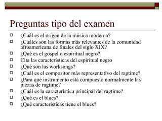 Preguntas tipo del examen
   ¿Cuál es el origen de la música moderna?
   ¿Cuáles son las formas más relevantes de la comunidad
    afroamericana de finales del siglo XIX?
   ¿Qué es el gospel o espiritual negro?
   Cita las características del espiritual negro
   ¿Qué son las worksongs?
   ¿Cuál es el compositor más representativo del ragtime?
   ¿Para qué instrumento está compuesto normalmente las
    piezas de ragtime?
   ¿Cuál es la característica principal del ragtime?
   ¿Qué es el blues?
   ¿Qué características tiene el blues?
 