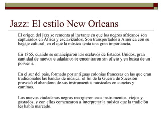 Jazz: El estilo New Orleans
  El origen del jazz se remonta al instante en que los negros africanos son
  capturados en África y esclavizados. Son transportados a América con su
  bagaje cultural, en el que la música tenía una gran importancia.

  En 1865, cuando se emanciparon los esclavos de Estados Unidos, gran
  cantidad de nuevos ciudadanos se encontraron sin oficio y en busca de un
  porvenir.

  En el sur del país, formado por antiguas colonias francesas en las que eran
  tradicionales las bandas de música, el fin de la Guerra de Sucesión
  provocó el abandono de sus instrumentos musicales en cunetas y
  caminos.

  Los nuevos ciudadanos negros recogieron esos instrumentos, viejos y
  gastados, y con ellos comenzaron a interpretar la música que la tradición
  les había marcado.
 