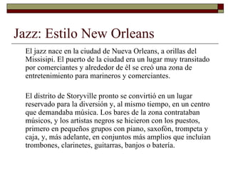 Jazz: Estilo New Orleans
 El jazz nace en la ciudad de Nueva Orleans, a orillas del
 Missisipi. El puerto de la ciudad era un lugar muy transitado
 por comerciantes y alrededor de él se creó una zona de
 entretenimiento para marineros y comerciantes.

 El distrito de Storyville pronto se convirtió en un lugar
 reservado para la diversión y, al mismo tiempo, en un centro
 que demandaba música. Los bares de la zona contrataban
 músicos, y los artistas negros se hicieron con los puestos,
 primero en pequeños grupos con piano, saxofón, trompeta y
 caja, y, más adelante, en conjuntos más amplios que incluían
 trombones, clarinetes, guitarras, banjos o batería.
 
