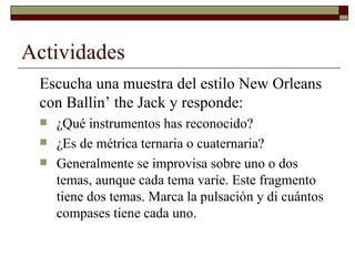 Actividades
 Escucha una muestra del estilo New Orleans
 con Ballin’ the Jack y responde:
    ¿Qué instrumentos has reconocido?
    ¿Es de métrica ternaria o cuaternaria?
    Generalmente se improvisa sobre uno o dos
     temas, aunque cada tema varíe. Este fragmento
     tiene dos temas. Marca la pulsación y di cuántos
     compases tiene cada uno.
 