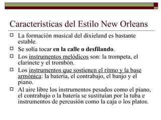 Características del Estilo New Orleans
   La formación musical del dixieland es bastante
    estable.
   Se solía tocar en la calle o desfilando.
   Los instrumentos melódicos son: la trompeta, el
    clarinete y el trombón.
   Los instrumentos que sostienen el ritmo y la base
    armónica: la batería, el contrabajo, el banjo y el
    piano.
   Al aire libre los instrumentos pesados como el piano,
    el contrabajo o la batería se sustituían por la tuba e
    instrumentos de percusión como la caja o los platos.
 