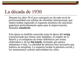 La década de 1930
 Durante los años 30 el jazz consiguió un elevado nivel de
 profesionalidad con solistas de renombre internacional, que
 improvisaban siguiendo el esquema armónico de canciones
 populares particularmente aptas para la improvisación,
 llamadas standards.

 Esta época es también conocida como la época del swing
 (caracterizado por ritmos muy bailables, el empleo de la
 batería y el reemplazo de temas folklóricos por temas
 elaborados) y de las big bands, formadas por quince
 intérpretes o más. La cantidad de músicos hizo necesario que
 hubiera un arreglista. La orquesta tocaba la partitura escrita y
 los instrumentos solistas intercalaban los solos.
 