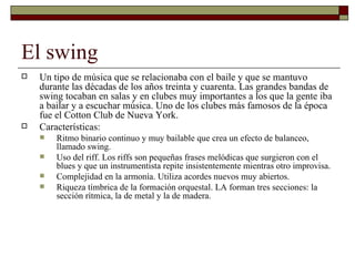 El swing
   Un tipo de música que se relacionaba con el baile y que se mantuvo
    durante las décadas de los años treinta y cuarenta. Las grandes bandas de
    swing tocaban en salas y en clubes muy importantes a los que la gente iba
    a bailar y a escuchar música. Uno de los clubes más famosos de la época
    fue el Cotton Club de Nueva York.
   Características:
       Ritmo binario continuo y muy bailable que crea un efecto de balanceo,
        llamado swing.
       Uso del riff. Los riffs son pequeñas frases melódicas que surgieron con el
        blues y que un instrumentista repite insistentemente mientras otro improvisa.
       Complejidad en la armonía. Utiliza acordes nuevos muy abiertos.
       Riqueza tímbrica de la formación orquestal. LA forman tres secciones: la
        sección rítmica, la de metal y la de madera.
 