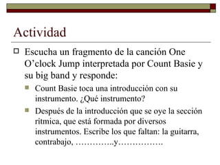Actividad
   Escucha un fragmento de la canción One
    O’clock Jump interpretada por Count Basie y
    su big band y responde:
       Count Basie toca una introducción con su
        instrumento. ¿Qué instrumento?
       Después de la introducción que se oye la sección
        rítmica, que está formada por diversos
        instrumentos. Escribe los que faltan: la guitarra,
        contrabajo, …………..y…………….
 