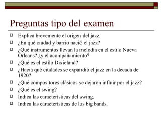 Preguntas tipo del examen
   Explica brevemente el origen del jazz.
   ¿En qué ciudad y barrio nació el jazz?
   ¿Qué instrumentos llevan la melodía en el estilo Nueva
    Orleans? ¿y el acompañamiento?
   ¿Qué es el estilo Dixieland?
   ¿Hacia qué ciudades se expandió el jazz en la década de
    1920?
   ¿Qué compositores clásicos se dejaron influir por el jazz?
   ¿Qué es el swing?
   Indica las características del swing.
   Indica las características de las big bands.
 