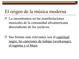 El origen de la música moderna
   Lo encontramos en las manifestaciones
    musicales de la comunidad afroamericana
    descendiente de los esclavos.

   Sus formas más relevantes son el espiritual
    negro, las canciones de trabajo (worksongs),
    el ragtime y el blues.
 
