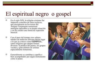 El espiritual negro o gospel
   En el siglo XIX, la religión cristiana fue
    impuesta a muchos de estos esclavos,
    que encontraron en los textos del
    Antiguo Testamento numerosas
    analogías aplicables a su propia situación
    y en las corales una forma de expresión
    musical.

   Con el paso del tiempo esos salmos
    teñidos de tradición africana darían lugar
    a lo que se conoce como GOSPELL,
    canto religioso que adopta formas
    diversas: la prédica del pastor, los grupos
    vocales y gran número de solistas
    especialmente femeninas.

   Generalmente se cantaban a capella o
    bien acompañados por algún instrumento
    como el piano.
 