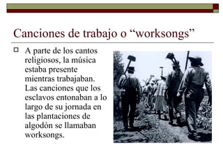 Canciones de trabajo o “worksongs”
   A parte de los cantos
    religiosos, la música
    estaba presente
    mientras trabajaban.
    Las canciones que los
    esclavos entonaban a lo
    largo de su jornada en
    las plantaciones de
    algodón se llamaban
    worksongs.
 