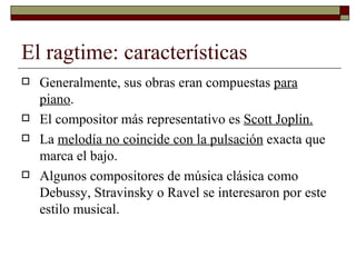 El ragtime: características
   Generalmente, sus obras eran compuestas para
    piano.
   El compositor más representativo es Scott Joplin.
   La melodía no coincide con la pulsación exacta que
    marca el bajo.
   Algunos compositores de música clásica como
    Debussy, Stravinsky o Ravel se interesaron por este
    estilo musical.
 