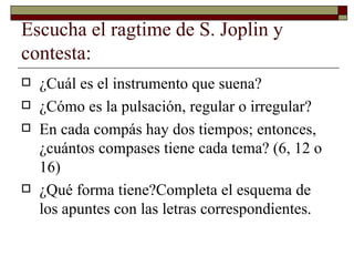 Escucha el ragtime de S. Joplin y
contesta:
   ¿Cuál es el instrumento que suena?
   ¿Cómo es la pulsación, regular o irregular?
   En cada compás hay dos tiempos; entonces,
    ¿cuántos compases tiene cada tema? (6, 12 o
    16)
   ¿Qué forma tiene?Completa el esquema de
    los apuntes con las letras correspondientes.
 